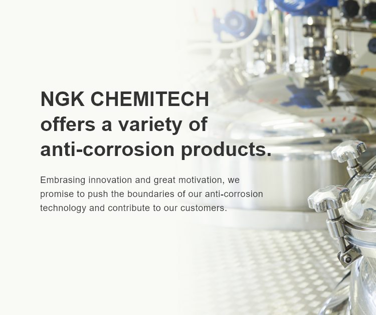 NGK CHEMITECH offers a variety of anti-corrosion products. Embrasing innovation and great motivation, we promise to push the boundaries of our anti-corrosion technology and contribute to our customers.