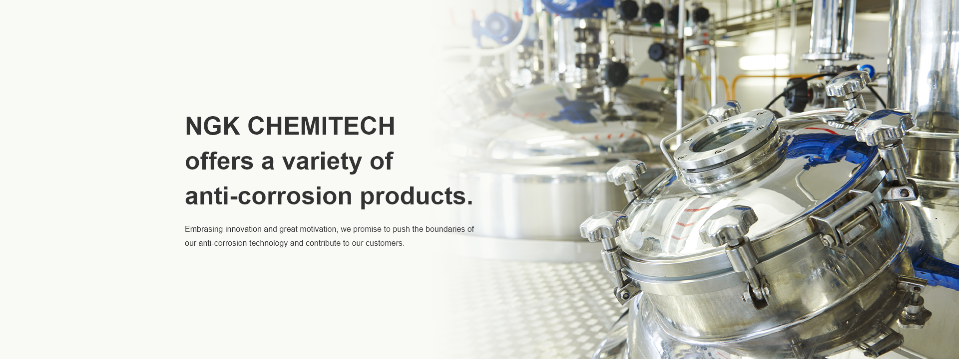 NGK CHEMITECH offers a variety of anti-corrosion products. Embrasing innovation and great motivation, we promise to push the boundaries of our anti-corrosion technology and contribute to our customers.